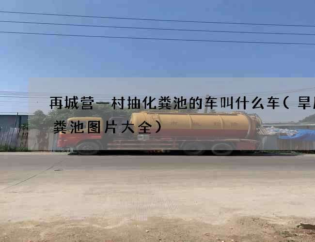 再城营一村抽化粪池的车叫什么车(旱厕化粪池图片大全)
