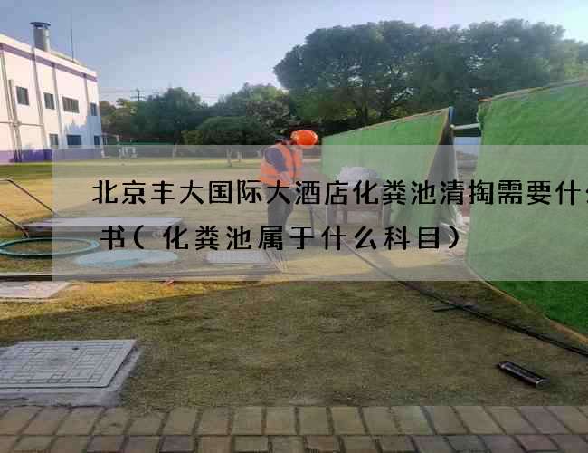 北京丰大国际大酒店化粪池清掏需要什么证书(化粪池属于什么科目)