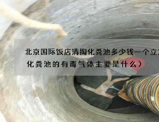 北京国际饭店清掏化粪池多少钱一个立方(化粪池的有毒气体主要是什么)