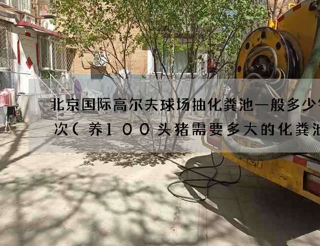 北京国际高尔夫球场抽化粪池一般多少钱一次(养100头猪需要多大的化粪池)