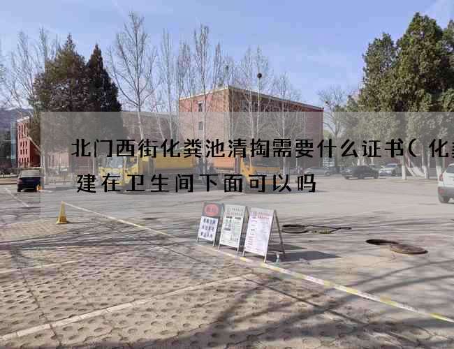 北门西街化粪池清掏需要什么证书(化粪池建在卫生间下面可以吗) 北门西街化粪池清掏需要什么证书(化粪池建在卫生间下面可以吗)