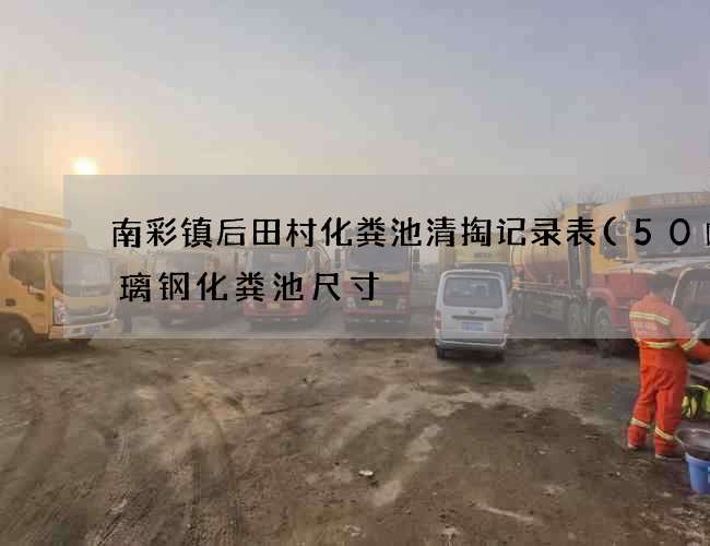 南彩镇后田村化粪池清掏记录表(50吨玻璃钢化粪池尺寸) 南彩镇后田村化粪池清掏记录表(50吨玻璃钢化粪池尺寸)