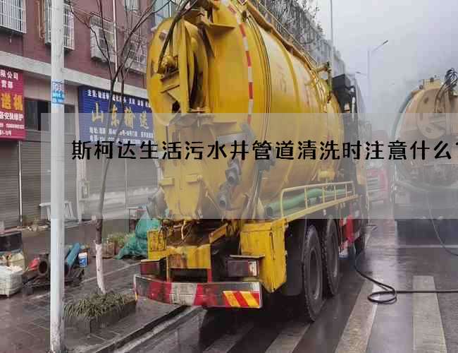 斯柯达生活污水井管道清洗时注意什么？