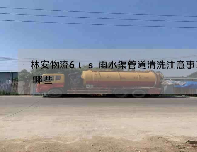 林安物流6ls雨水渠管道清洗注意事项有哪些 林安物流6ls雨水渠管道清洗注意事项有哪些