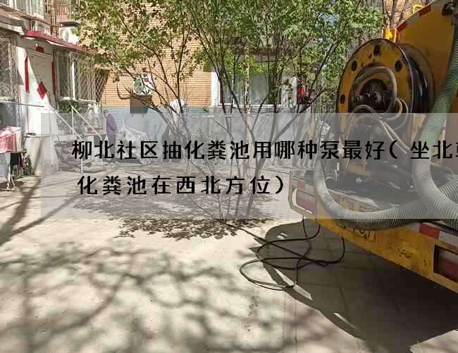 柳北社区抽化粪池用哪种泵最好(坐北朝南化粪池在西北方位)