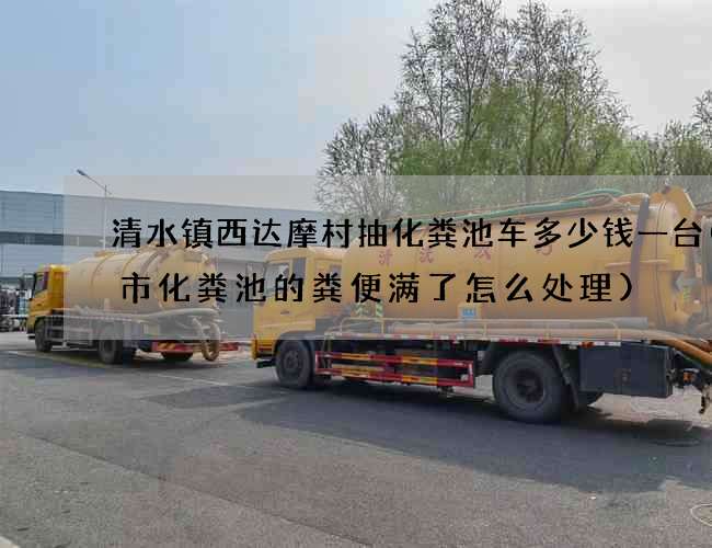 清水镇西达摩村抽化粪池车多少钱一台(城市化粪池的粪便满了怎么处理)