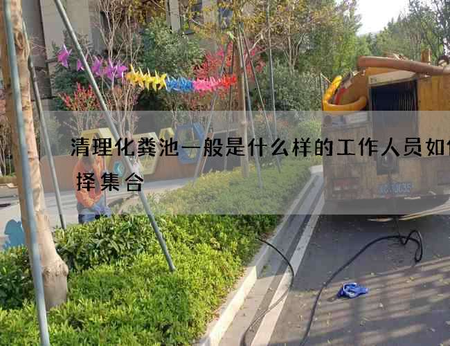 清理化粪池一般是什么样的工作人员如何选择集合 清理化粪池一般是什么样的工作人员如何选择集合