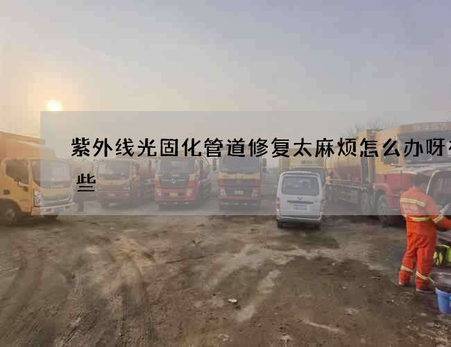 紫外线光固化管道修复太麻烦怎么办呀有哪些
