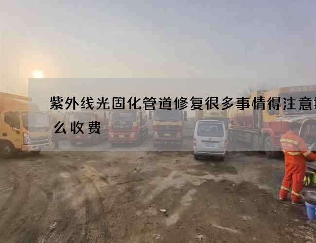 紫外线光固化管道修复很多事情得注意按什么收费