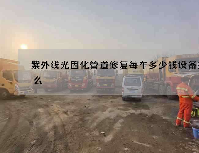 紫外线光固化管道修复每车多少钱设备找什么 紫外线光固化管道修复每车多少钱设备找什么