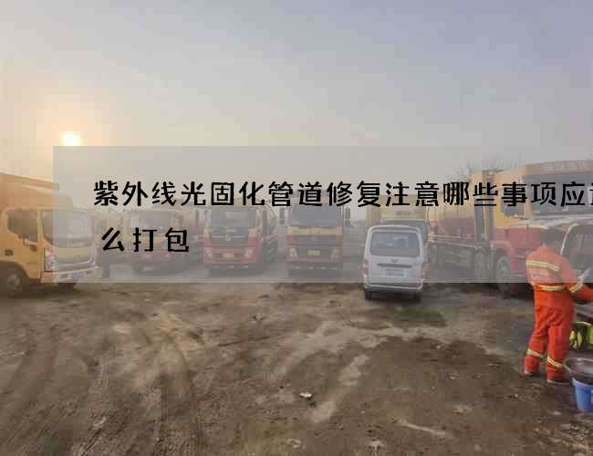 紫外线光固化管道修复注意哪些事项应该怎么打包