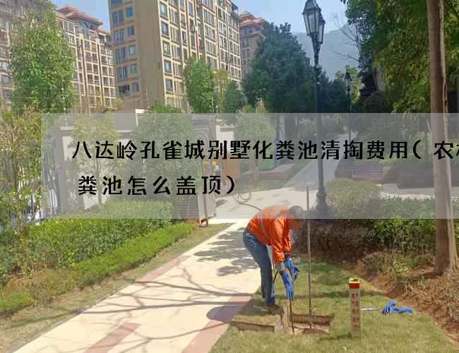 八达岭孔雀城别墅化粪池清掏费用(农村化粪池怎么盖顶)