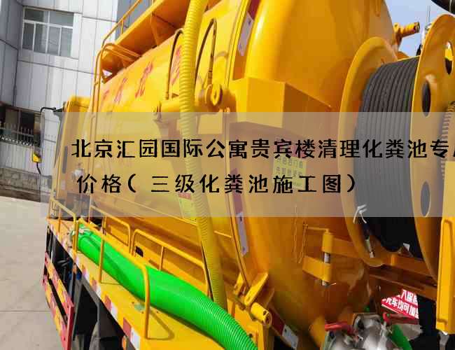 北京汇园国际公寓贵宾楼清理化粪池专用车价格(三级化粪池施工图)