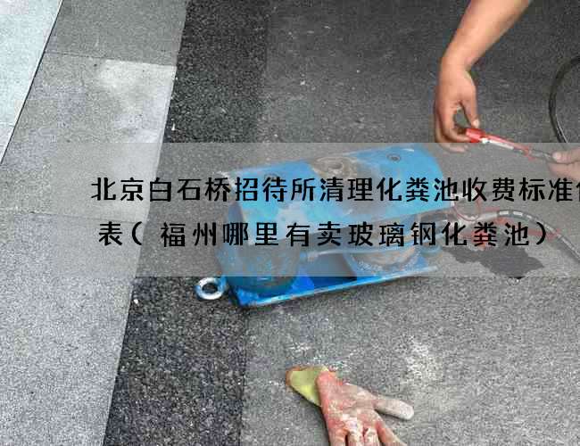 北京白石桥招待所清理化粪池收费标准价格表(福州哪里有卖玻璃钢化粪池)