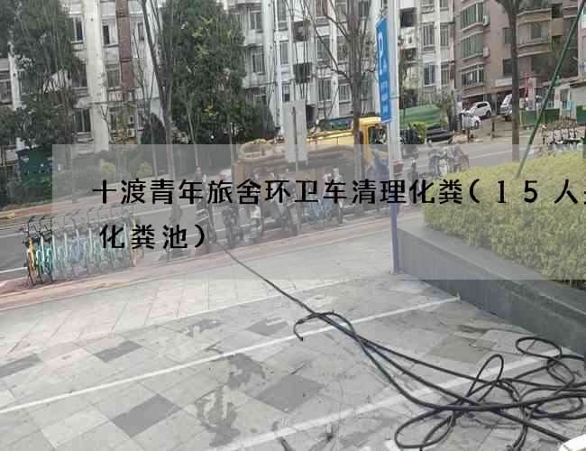 十渡青年旅舍环卫车清理化粪(15人多大化粪池)