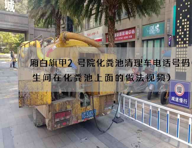 厢白旗甲2号院化粪池清理车电话号码(卫生间在化粪池上面的做法视频)