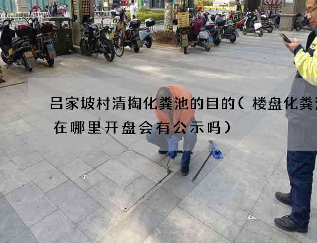 吕家坡村清掏化粪池的目的(楼盘化粪池建在哪里开盘会有公示吗)