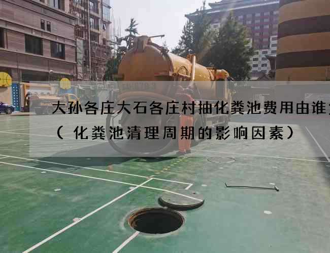 大孙各庄大石各庄村抽化粪池费用由谁负责(化粪池清理周期的影响因素)