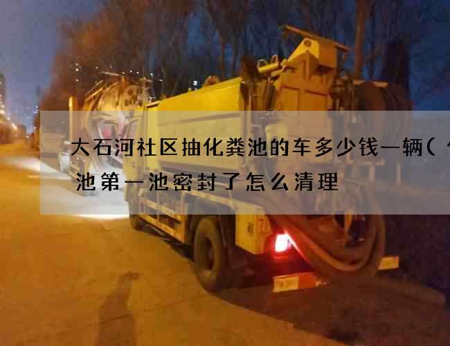 大石河社区抽化粪池的车多少钱一辆(化粪池第一池密封了怎么清理) 大石河社区抽化粪池的车多少钱一辆(化粪池第一池密封了怎么清理)
