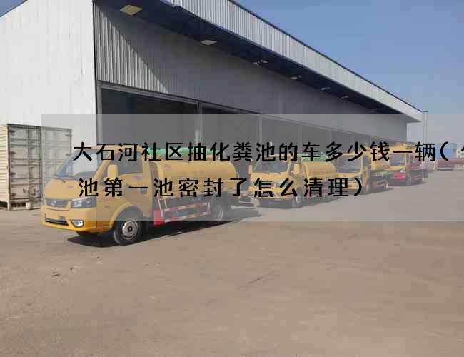 大石河社区抽化粪池的车多少钱一辆(化粪池第一池密封了怎么清理)