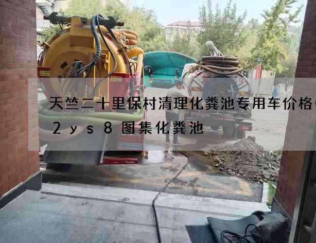 天竺二十里保村清理化粪池专用车价格(12ys8图集化粪池) 天竺二十里保村清理化粪池专用车价格(12ys8图集化粪池)