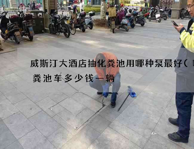 威斯汀大酒店抽化粪池用哪种泵最好(吸化粪池车多少钱一辆) 威斯汀大酒店抽化粪池用哪种泵最好(吸化粪池车多少钱一辆)