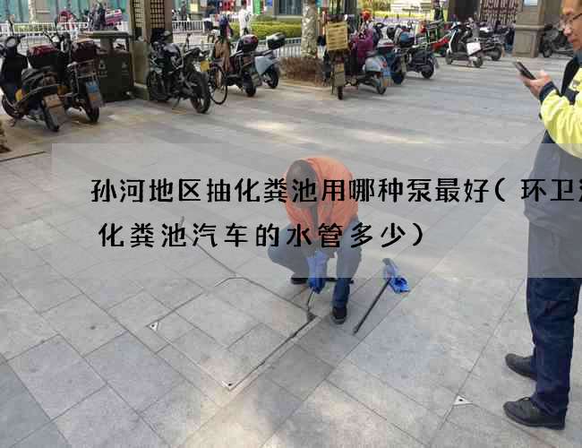 孙河地区抽化粪池用哪种泵最好(环卫清理化粪池汽车的水管多少)