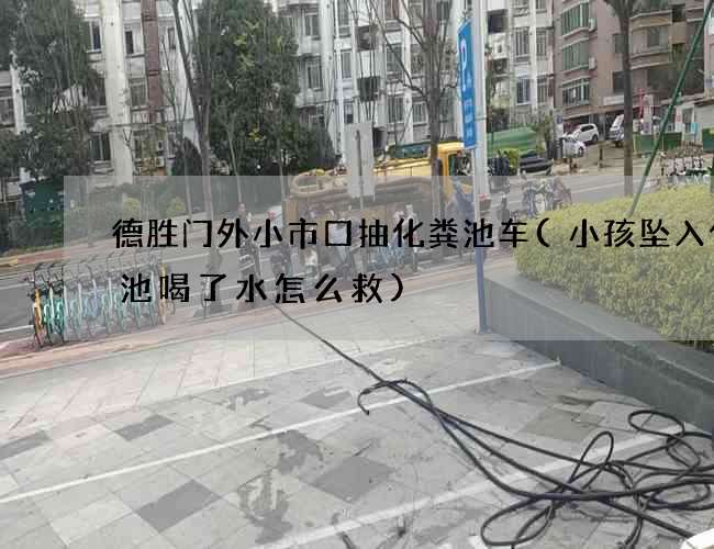 德胜门外小市口抽化粪池车(小孩坠入化粪池喝了水怎么救)