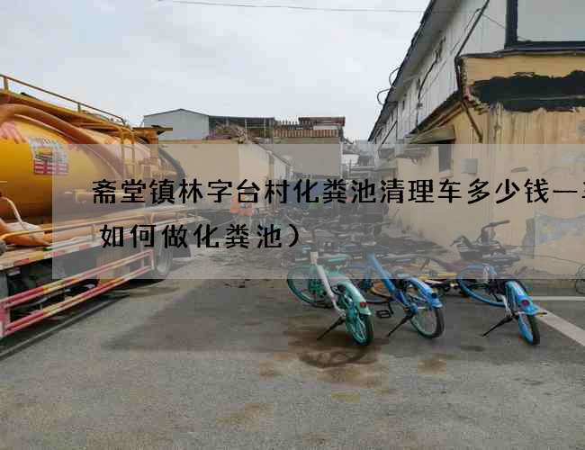 斋堂镇林字台村化粪池清理车多少钱一车(如何做化粪池)