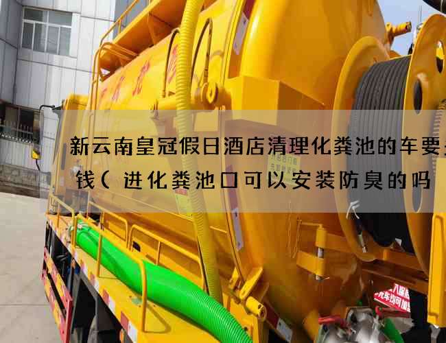 新云南皇冠假日酒店清理化粪池的车要多少钱(进化粪池口可以安装防臭的吗) 新云南皇冠假日酒店清理化粪池的车要多少钱(进化粪池口可以安装防臭的吗)