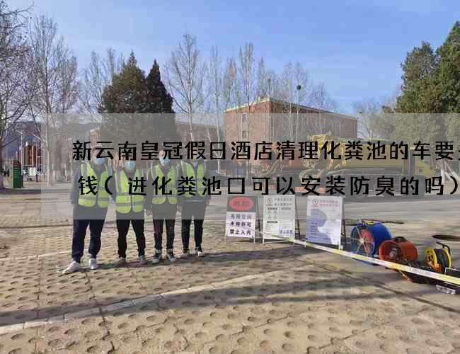 新云南皇冠假日酒店清理化粪池的车要多少钱(进化粪池口可以安装防臭的吗)