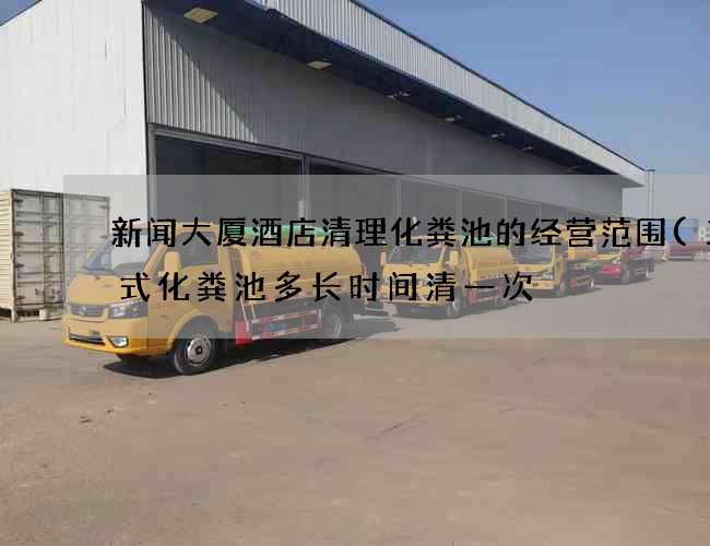 新闻大厦酒店清理化粪池的经营范围(三格式化粪池多长时间清一次) 新闻大厦酒店清理化粪池的经营范围(三格式化粪池多长时间清一次)