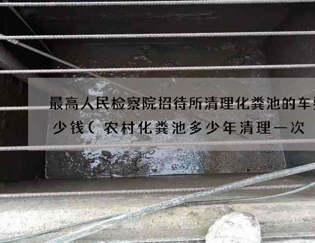 最高人民检察院招待所清理化粪池的车要多少钱(农村化粪池多少年清理一次) 最高人民检察院招待所清理化粪池的车要多少钱(农村化粪池多少年清理一次)