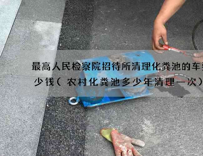 最高人民检察院招待所清理化粪池的车要多少钱(农村化粪池多少年清理一次)