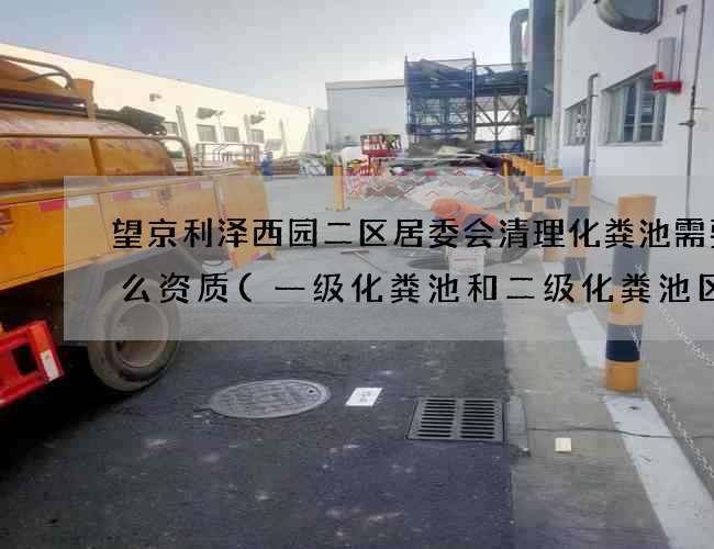 望京利泽西园二区居委会清理化粪池需要什么资质(一级化粪池和二级化粪池区别)