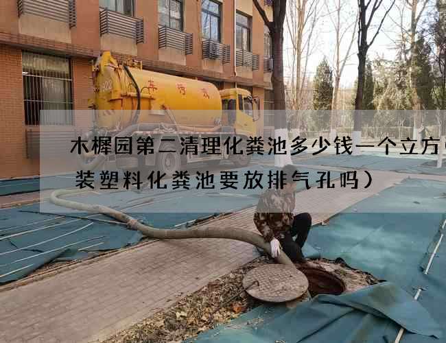 木樨园第二清理化粪池多少钱一个立方(安装塑料化粪池要放排气孔吗)