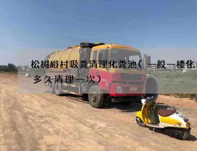松树峪村吸粪清理化粪池(一般一楼化粪池多久清理一次)
