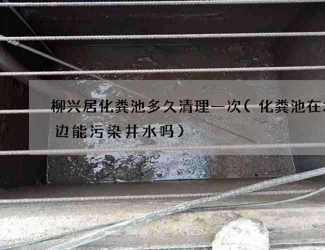 柳兴居化粪池多久清理一次(化粪池在水井边能污染井水吗)