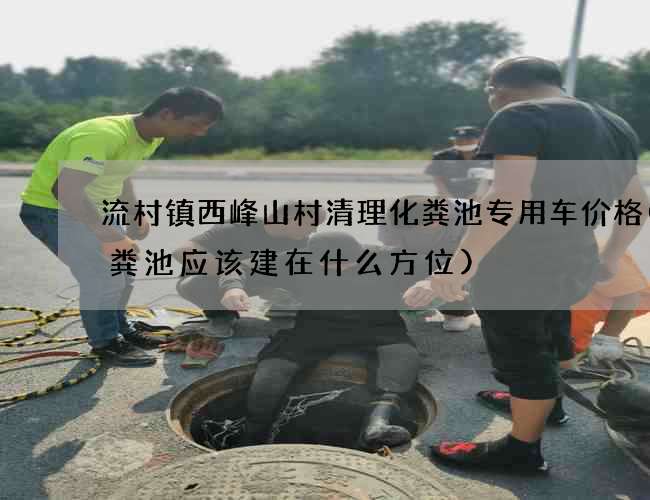 流村镇西峰山村清理化粪池专用车价格(化粪池应该建在什么方位)