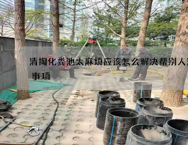 清掏化粪池太麻烦应该怎么解决帮别人注意事项