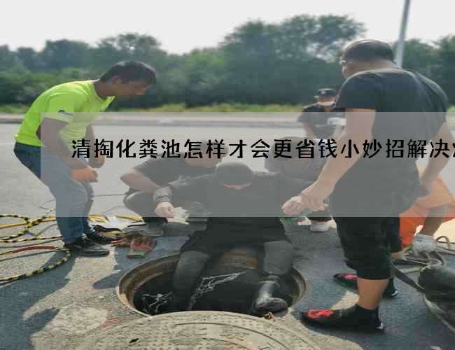 清掏化粪池怎样才会更省钱小妙招解决烦恼