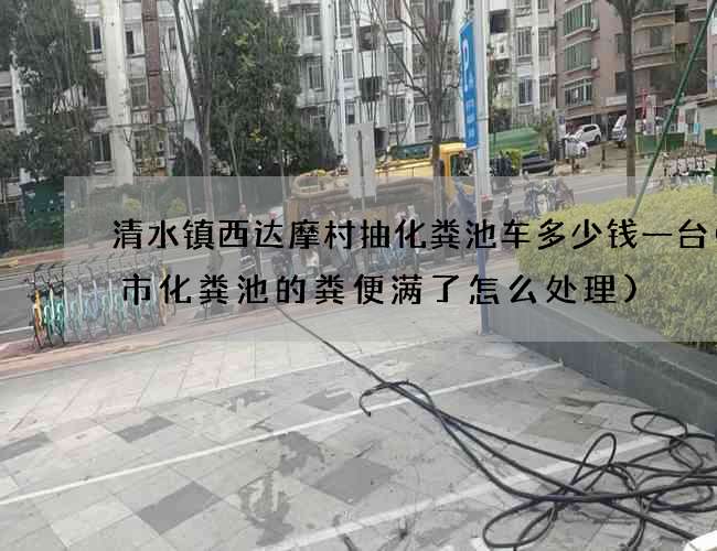 清水镇西达摩村抽化粪池车多少钱一台(城市化粪池的粪便满了怎么处理)