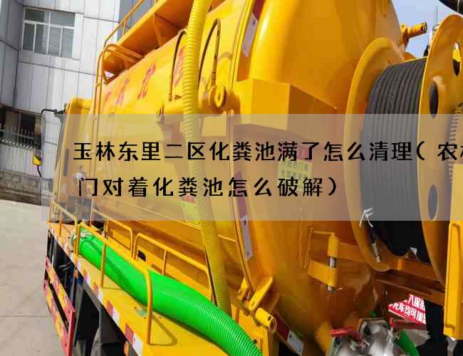玉林东里二区化粪池满了怎么清理(农村大门对着化粪池怎么破解)