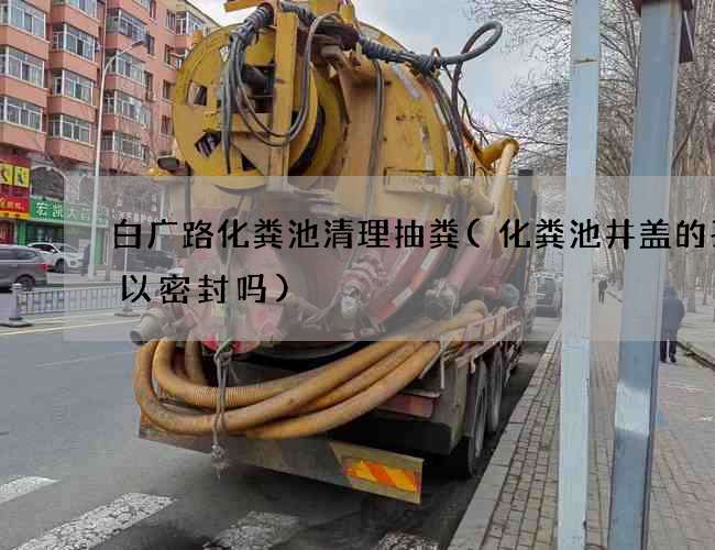 白广路化粪池清理抽粪(化粪池井盖的孔可以密封吗)