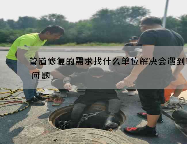 管道修复的需求找什么单位解决会遇到哪些问题