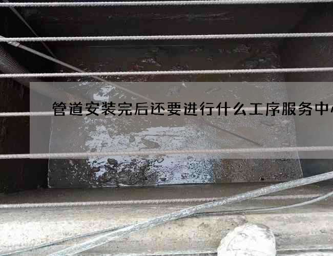 管道安装完后还要进行什么工序服务中心