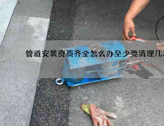 管道安装资质齐全怎么办至少要清理几次 管道安装资质齐全怎么办至少要清理几次
