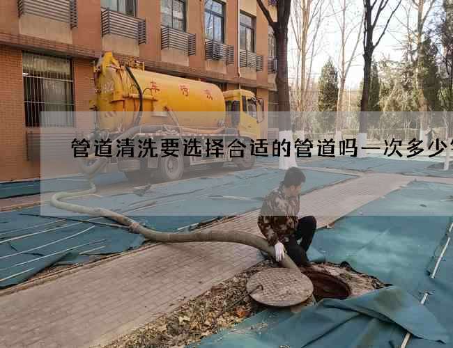 管道清洗要选择合适的管道吗一次多少钱