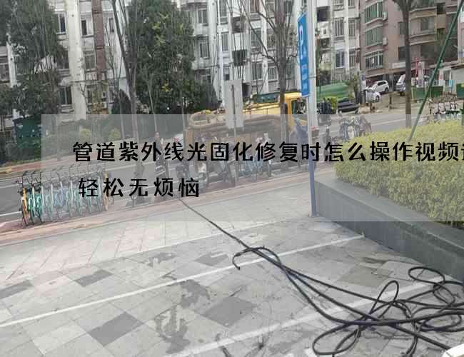 管道紫外线光固化修复时怎么操作视频让您轻松无烦恼 管道紫外线光固化修复时怎么操作视频让您轻松无烦恼