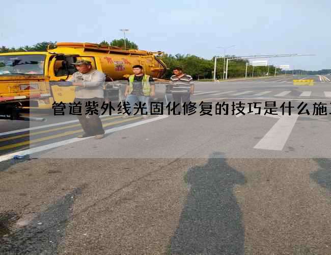 管道紫外线光固化修复的技巧是什么施工队